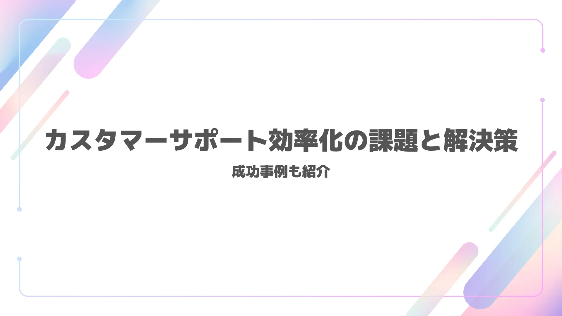 カスタマーサポート効率化の課題と解決策｜成功事例も紹介