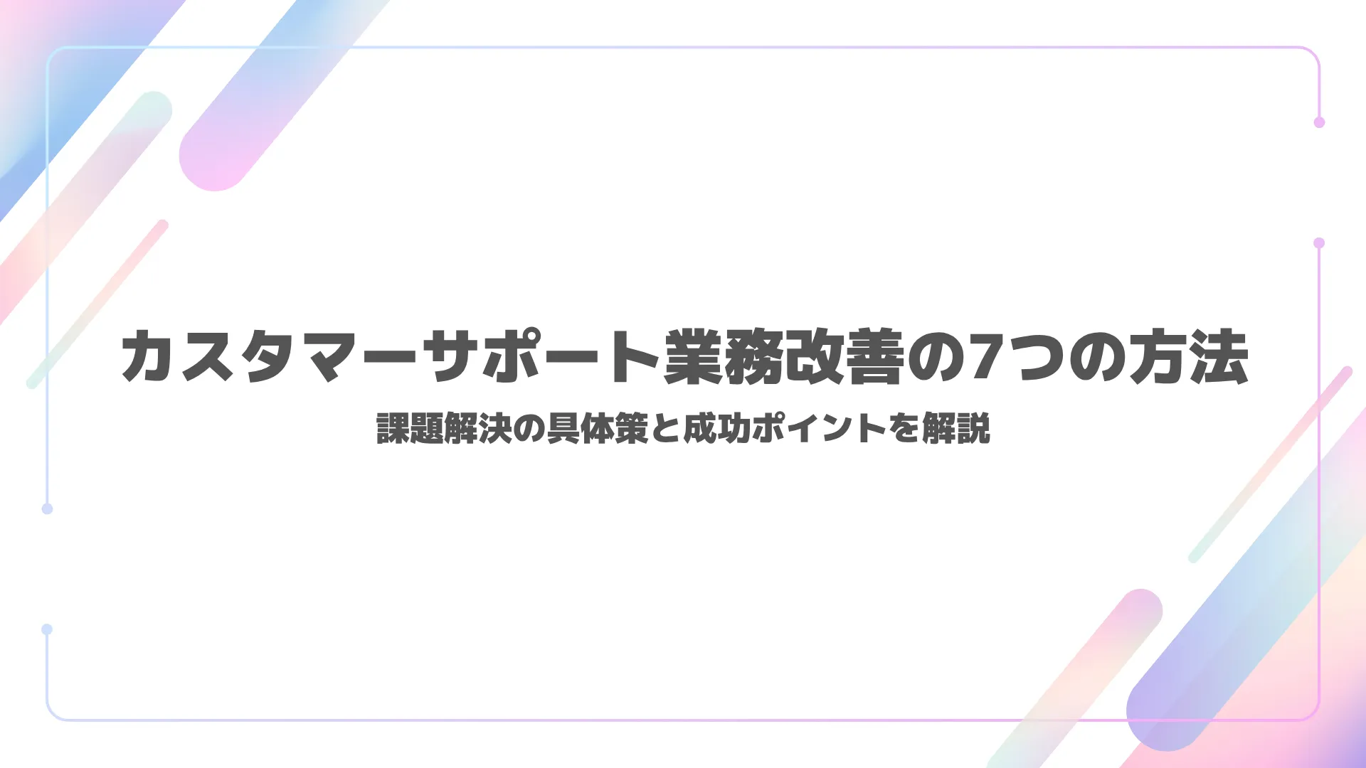 カスタマーサポート業務改善の7つの方法｜課題解決の具体策と成功ポイントを解説